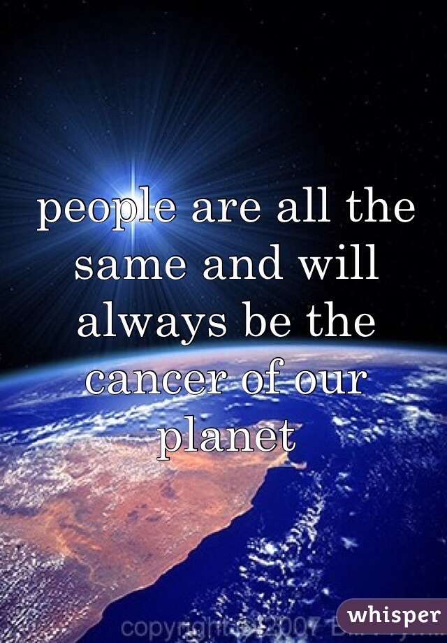 people are all the same and will always be the cancer of our planet