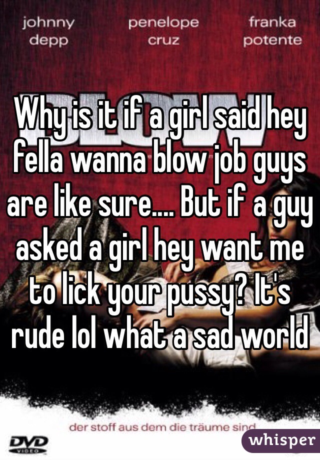 Why is it if a girl said hey fella wanna blow job guys are like sure.... But if a guy asked a girl hey want me to lick your pussy? It's rude lol what a sad world 