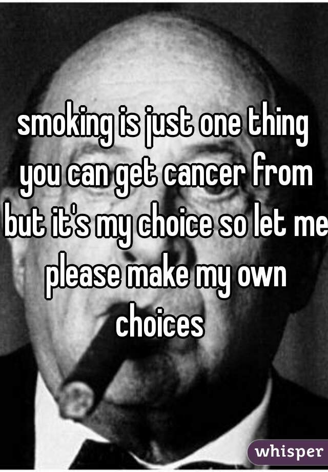 smoking is just one thing you can get cancer from but it's my choice so let me please make my own choices  
