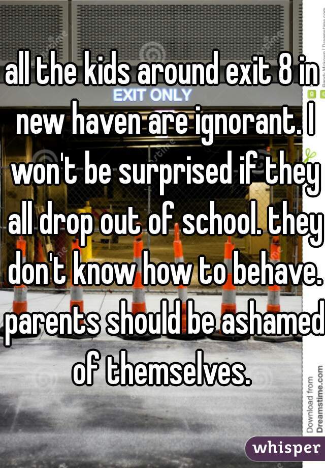 all the kids around exit 8 in new haven are ignorant. I won't be surprised if they all drop out of school. they don't know how to behave. parents should be ashamed of themselves. 