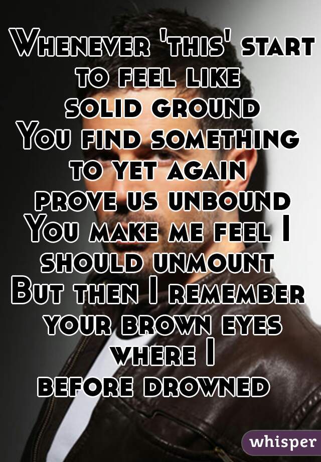 Whenever 'this' starts
to feel like 
solid ground
You find something 
to yet again 
prove us unbound
You make me feel I 
should unmount 
But then I remember 
your brown eyes where I 
before drowned  