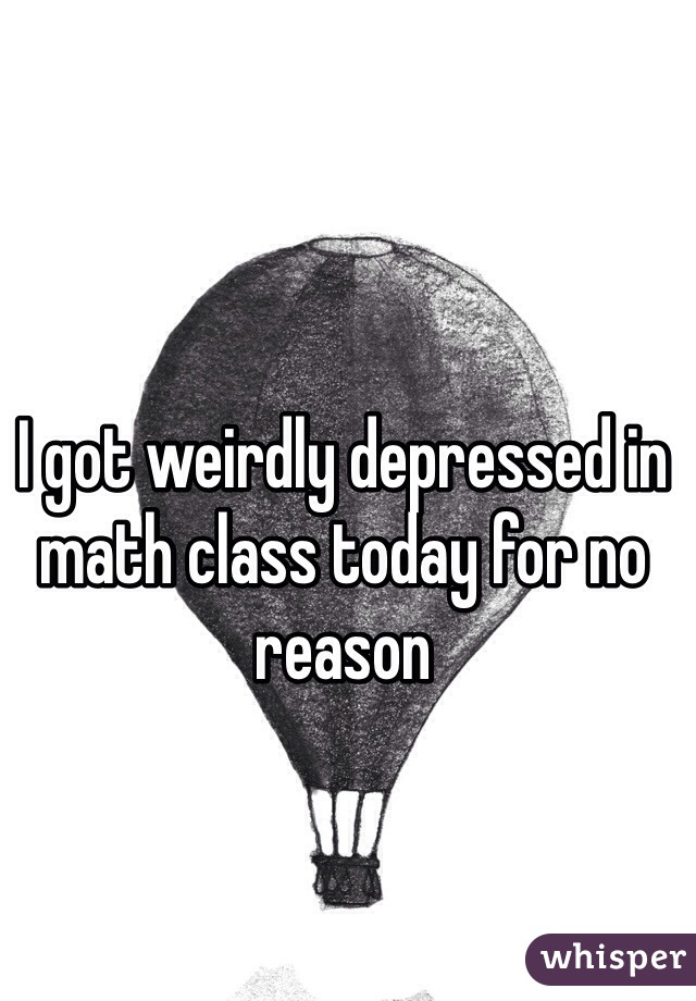 I got weirdly depressed in math class today for no reason