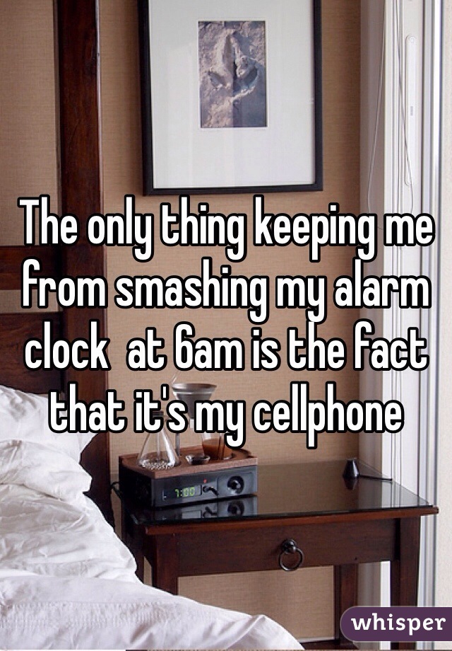 The only thing keeping me from smashing my alarm clock  at 6am is the fact that it's my cellphone
