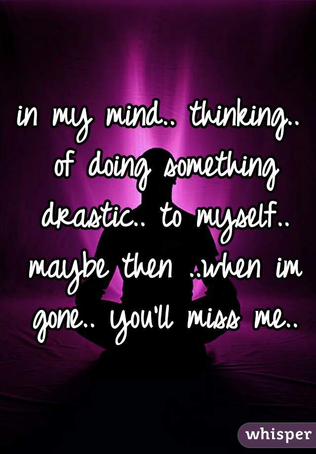 in my mind.. thinking.. of doing something drastic.. to myself.. maybe then ..when im gone.. you'll miss me..