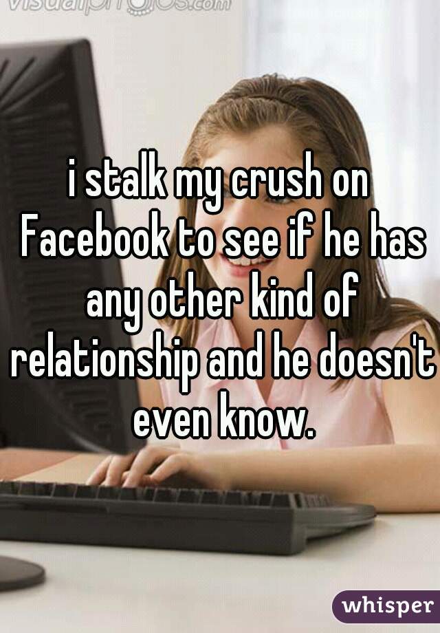 i stalk my crush on Facebook to see if he has any other kind of relationship and he doesn't even know.