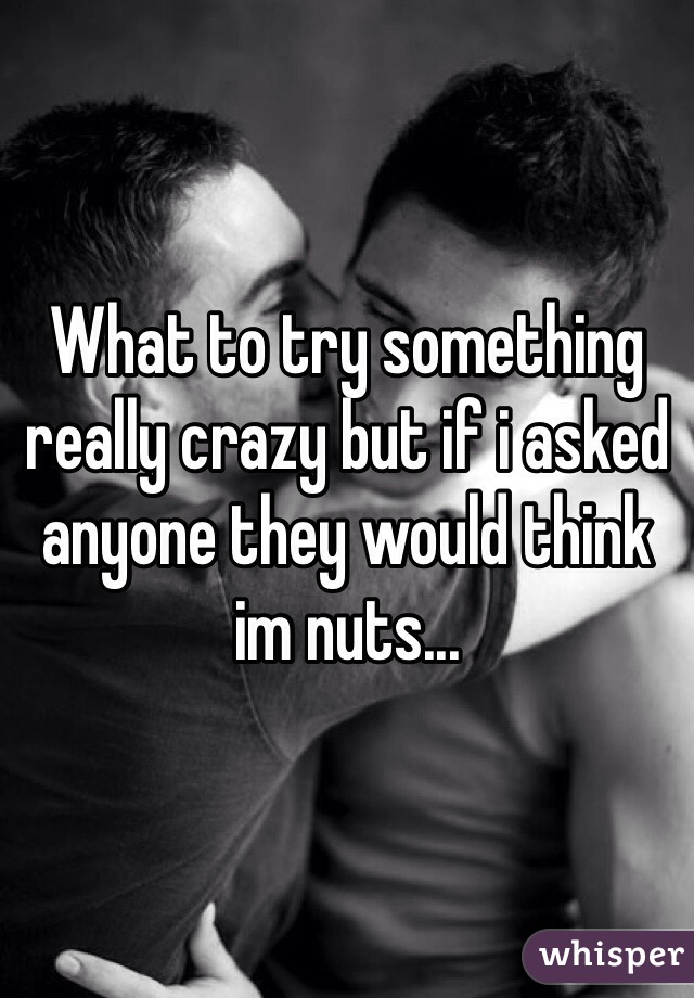 What to try something really crazy but if i asked anyone they would think im nuts...
