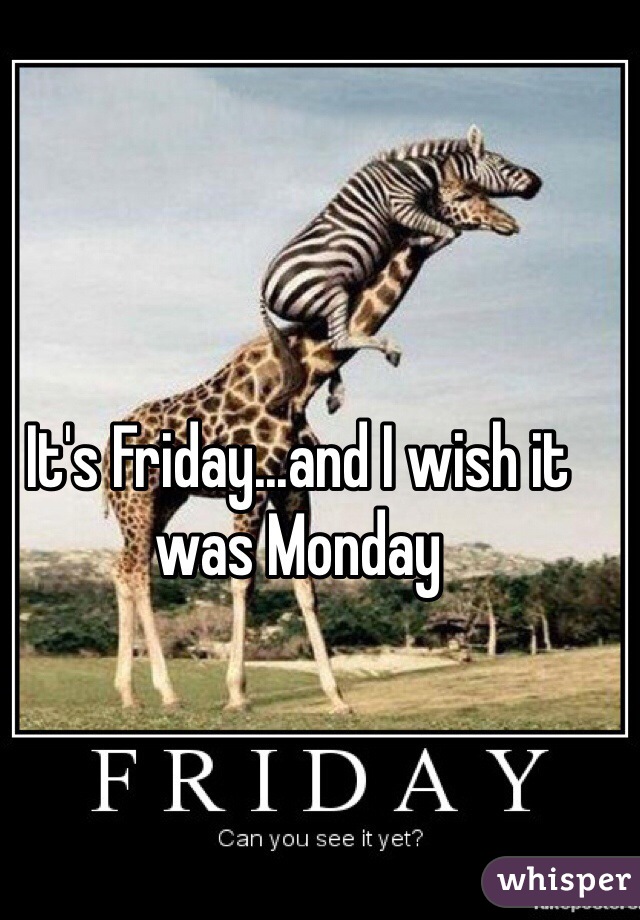 It's Friday...and I wish it was Monday