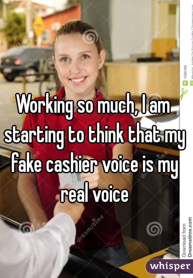 Working so much, I am starting to think that my fake cashier voice is my real voice
