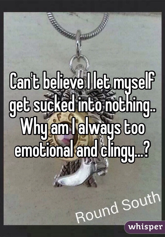 Can't believe I let myself get sucked into nothing.. Why am I always too emotional and clingy...?