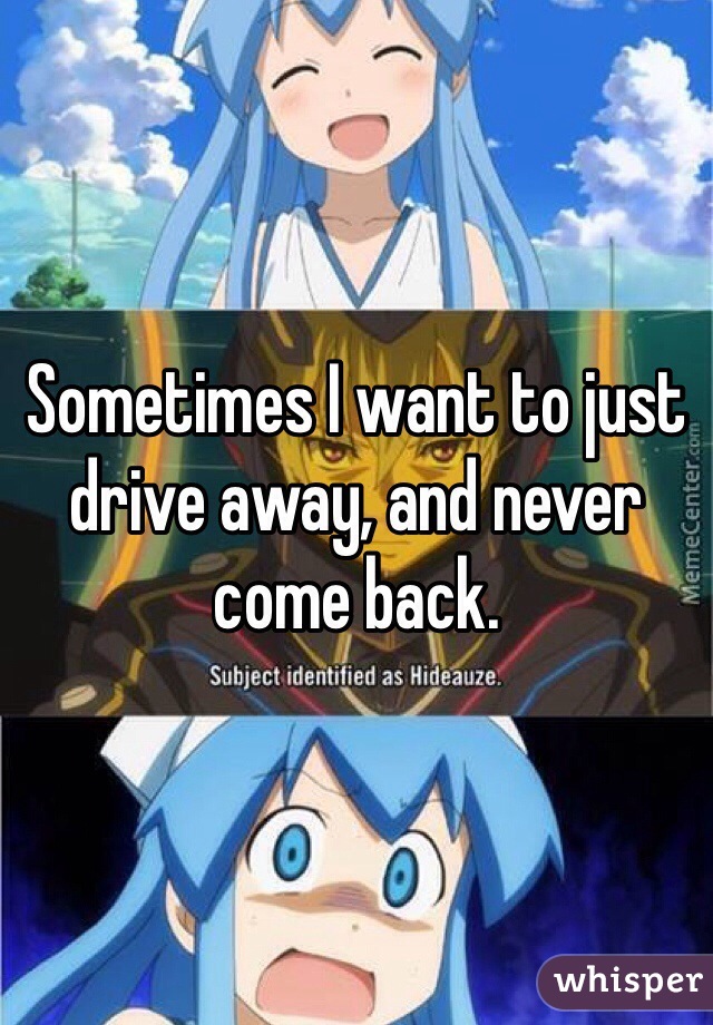 Sometimes I want to just drive away, and never come back.