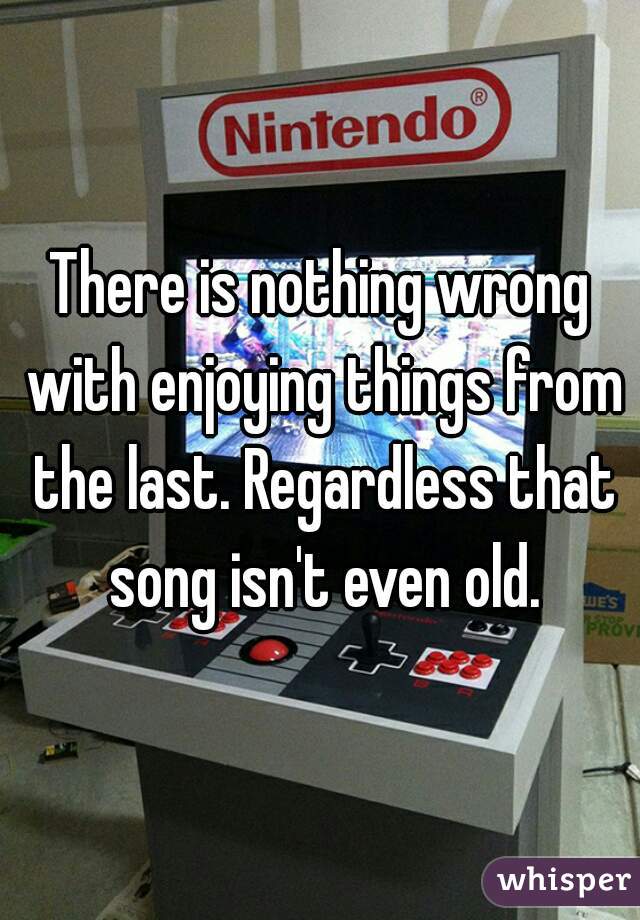 There is nothing wrong with enjoying things from the last. Regardless that song isn't even old.