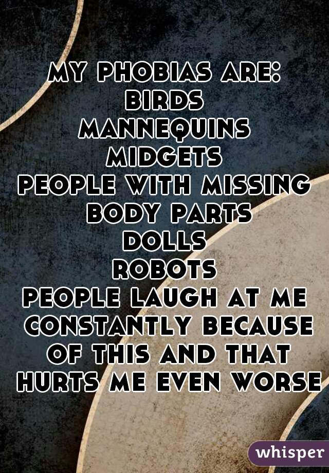 my phobias are:
birds
mannequins
midgets
people with missing body parts
dolls
robots
people laugh at me constantly because of this and that hurts me even worse