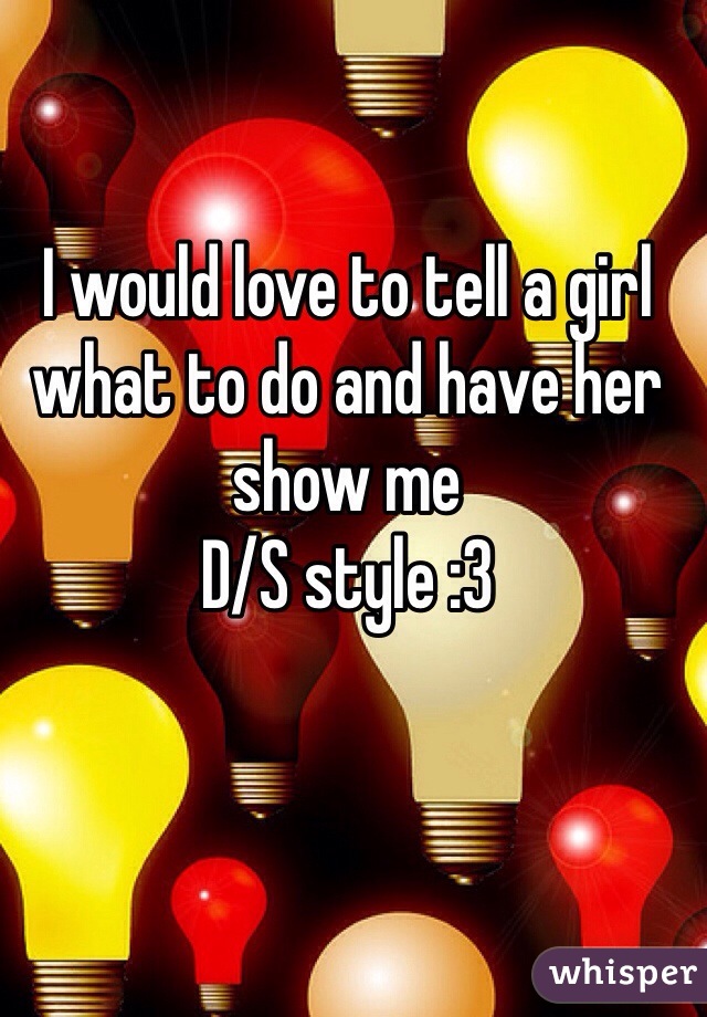 I would love to tell a girl what to do and have her show me
D/S style :3