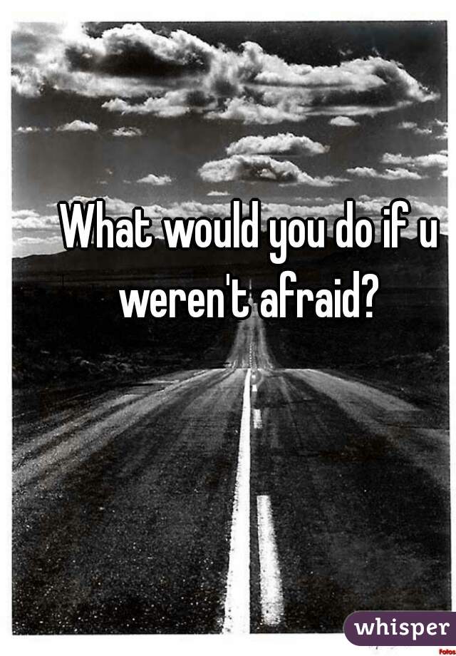 What would you do if u weren't afraid? 