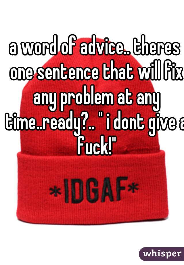 a word of advice.. theres one sentence that will fix any problem at any time..ready?.. " i dont give a fuck!"