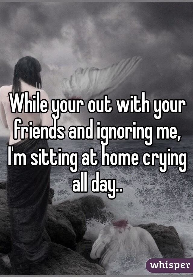 While your out with your friends and ignoring me, I'm sitting at home crying all day..