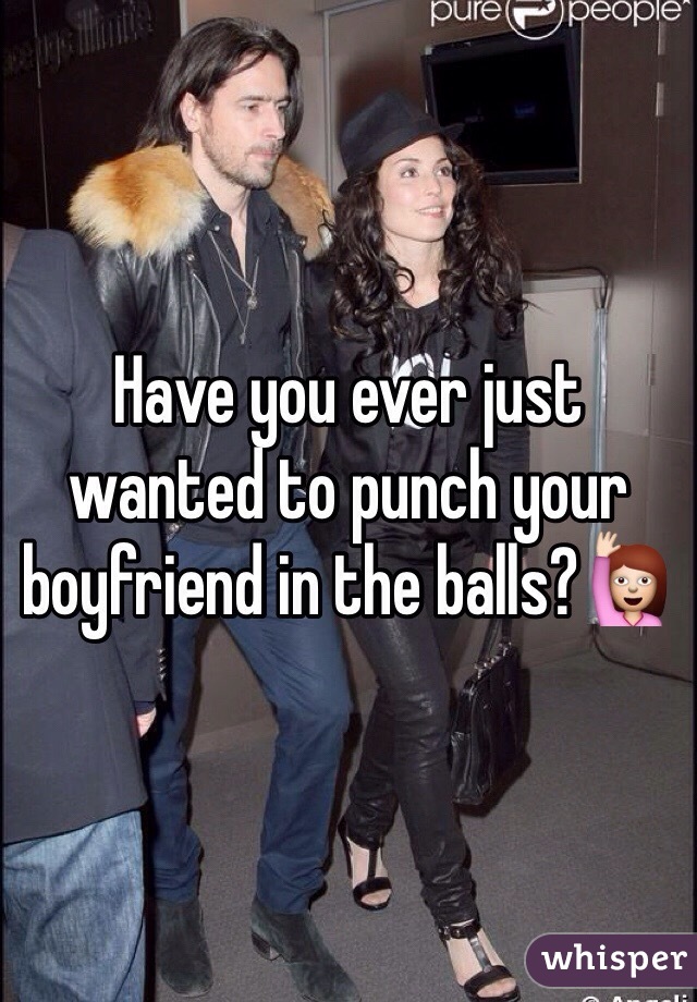 Have you ever just wanted to punch your boyfriend in the balls?🙋