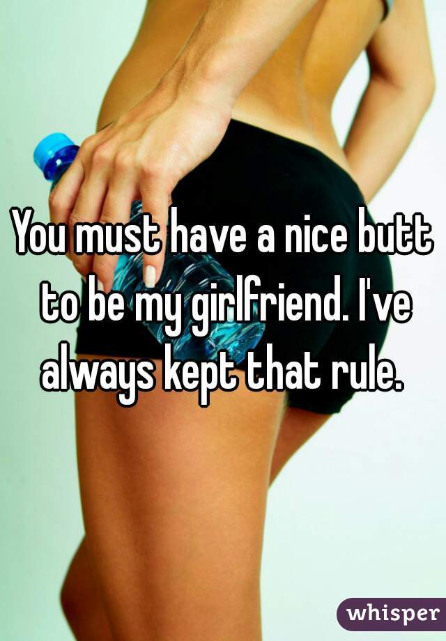 You must have a nice butt to be my girlfriend. I've always kept that rule. 