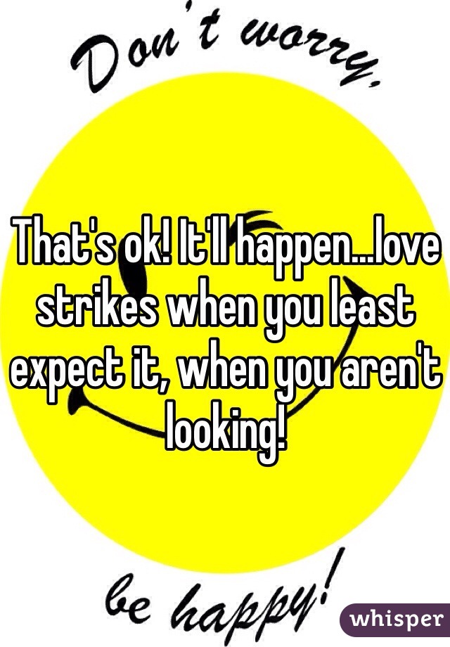 That's ok! It'll happen...love strikes when you least expect it, when you aren't looking!