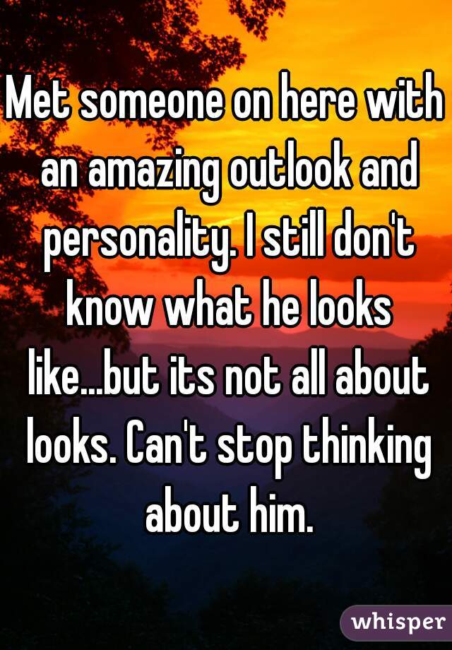 Met someone on here with an amazing outlook and personality. I still don't know what he looks like...but its not all about looks. Can't stop thinking about him.