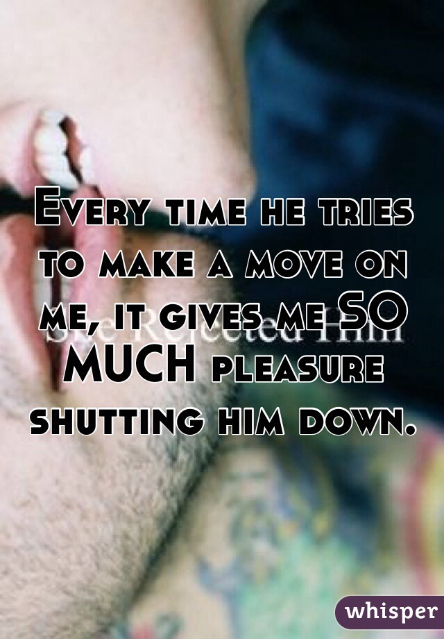 Every time he tries to make a move on me, it gives me SO MUCH pleasure shutting him down. 