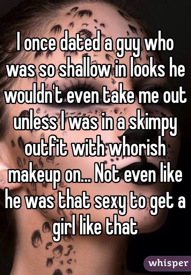 I once dated a guy who was so shallow in looks he wouldn't even take me out unless I was in a skimpy outfit with whorish makeup on... Not even like he was that sexy to get a girl like that