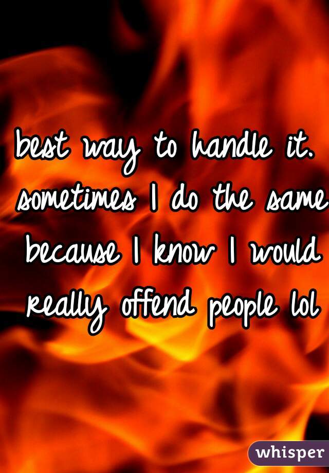 best way to handle it. sometimes I do the same because I know I would really offend people lol