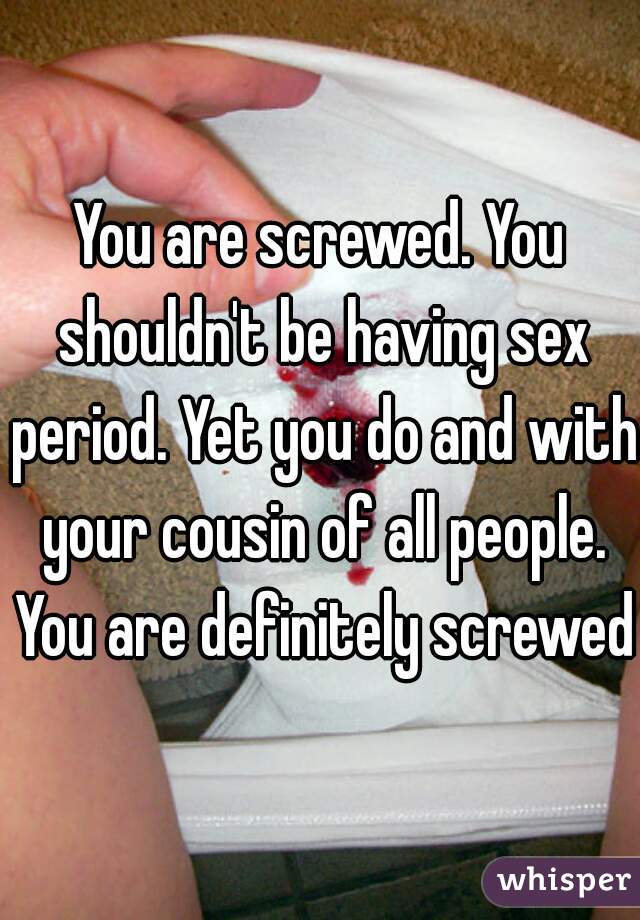 You are screwed. You shouldn't be having sex period. Yet you do and with your cousin of all people. You are definitely screwed.