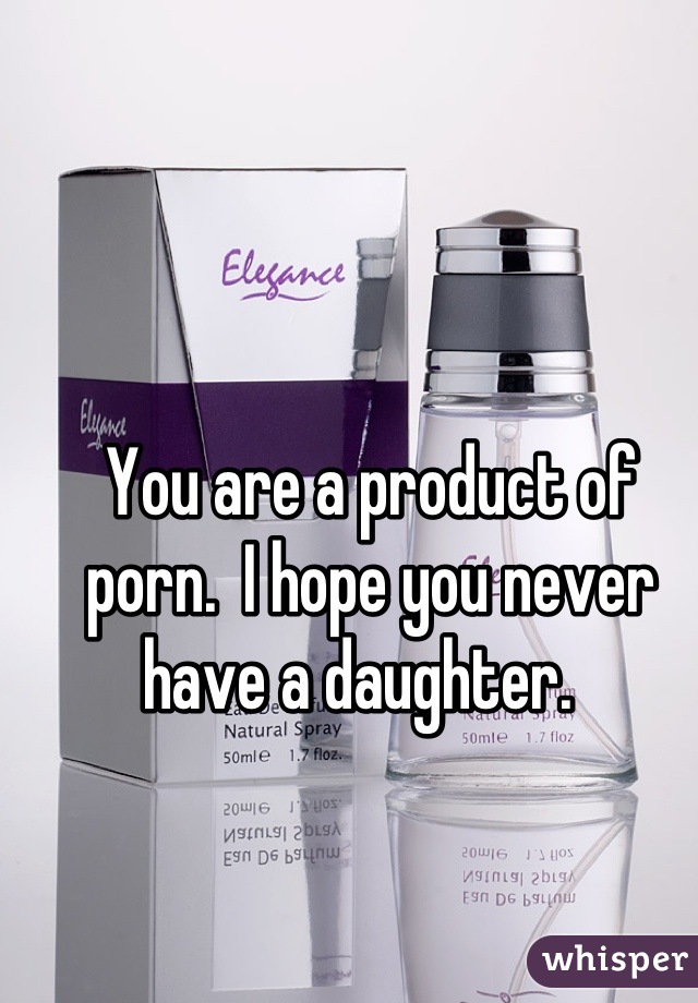 You are a product of porn.  I hope you never have a daughter.  