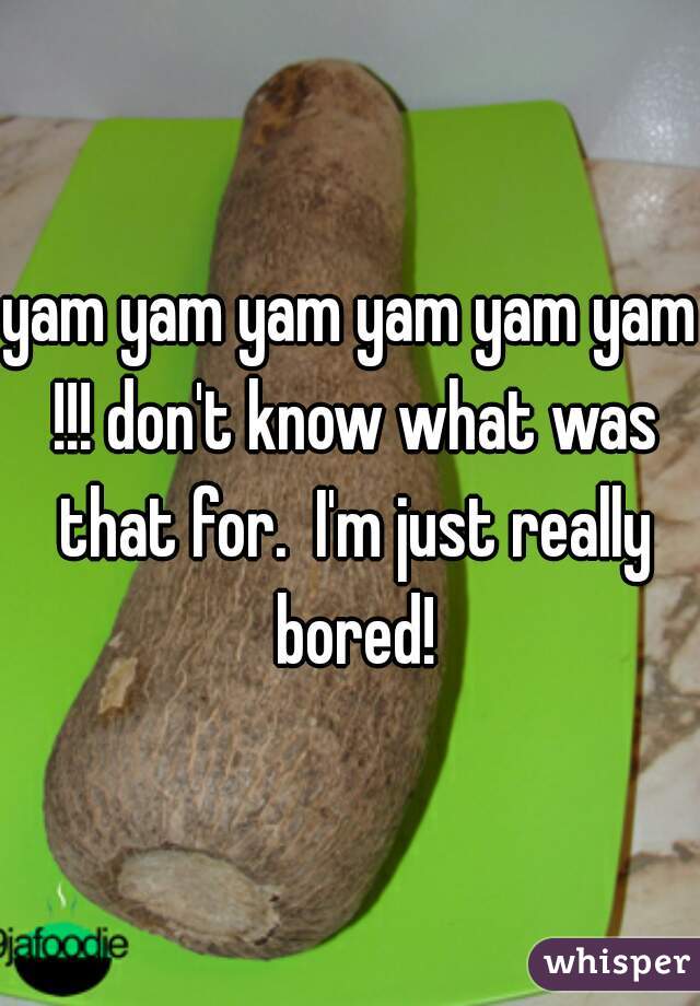yam yam yam yam yam yam !!! don't know what was that for.  I'm just really bored!