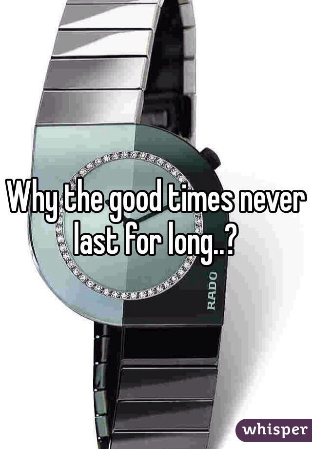 Why the good times never last for long..?
