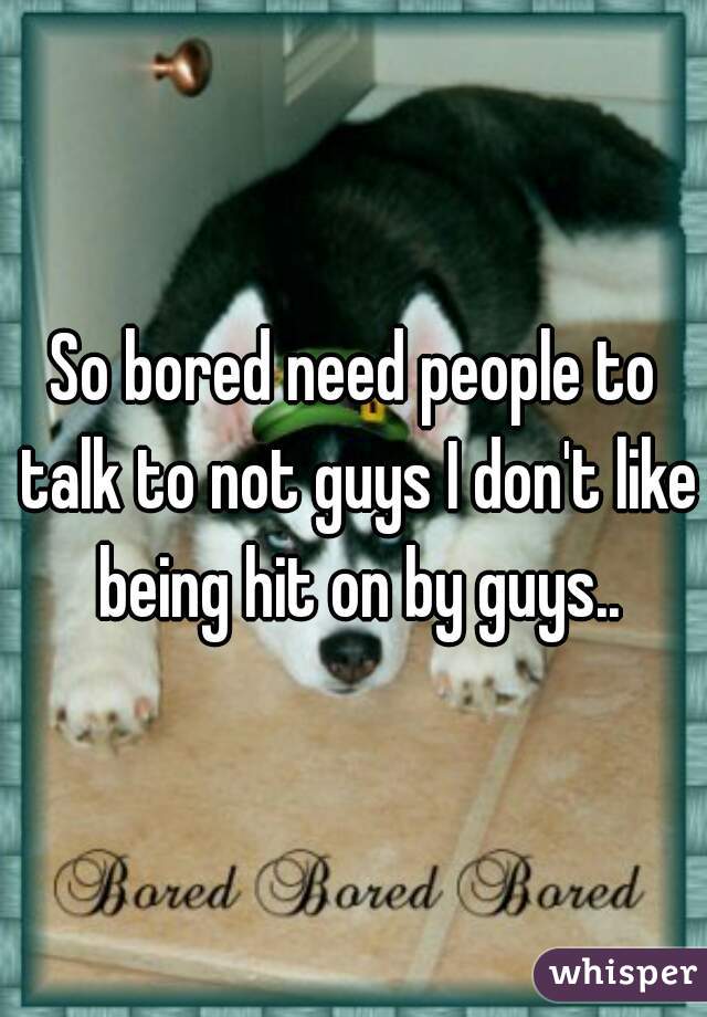 So bored need people to talk to not guys I don't like being hit on by guys..