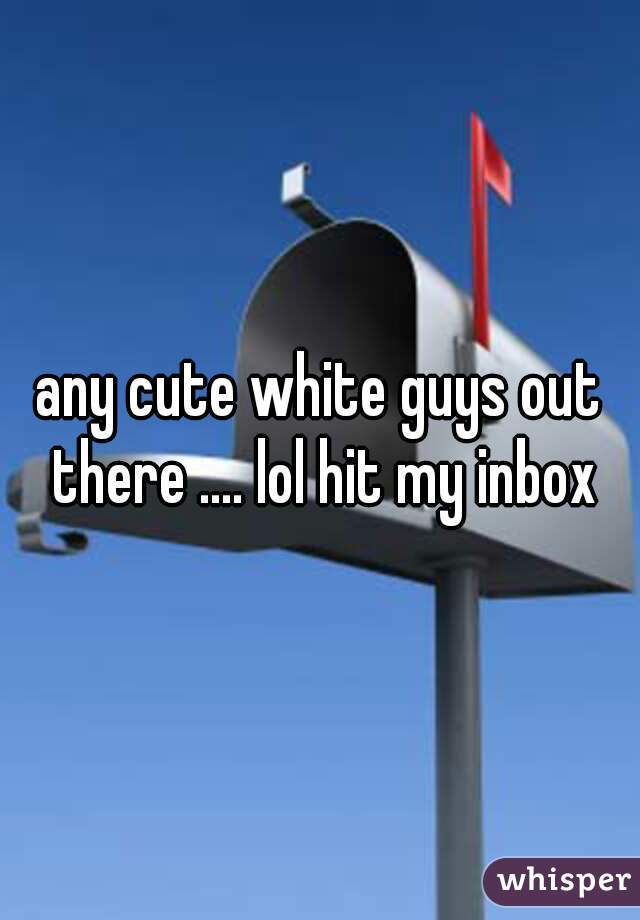 any cute white guys out there .... lol hit my inbox