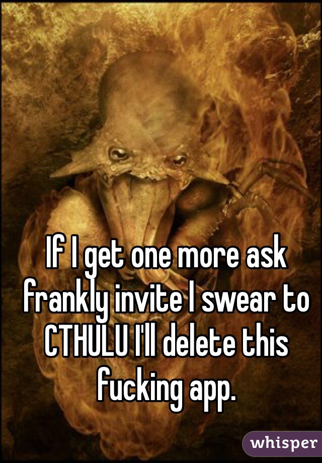 If I get one more ask frankly invite I swear to CTHULU I'll delete this fucking app. 