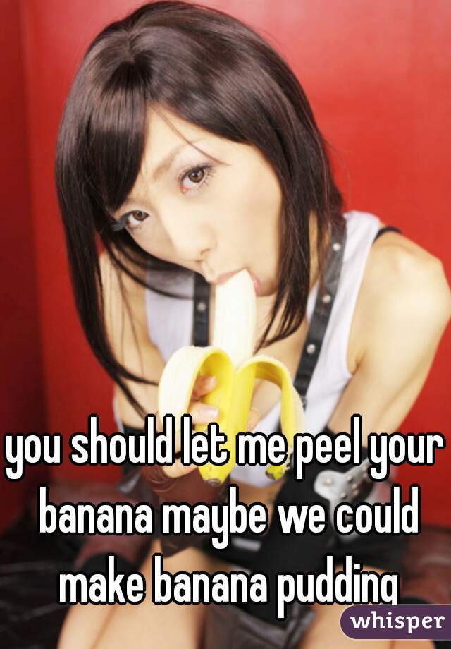 you should let me peel your banana maybe we could make banana pudding