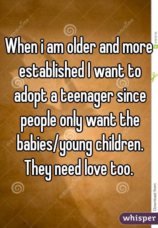 When i am older and more established I want to adopt a teenager since people only want the babies/young children. They need love too. 