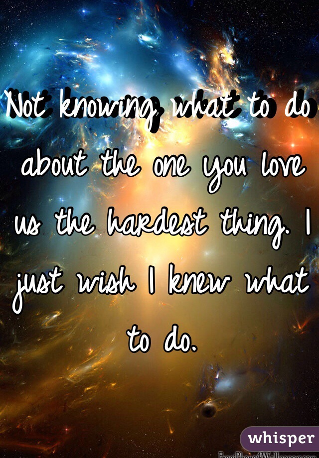 Not knowing what to do about the one you love us the hardest thing. I just wish I knew what to do. 