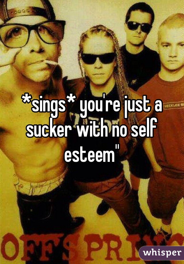 *sings* you're just a sucker with no self esteem"