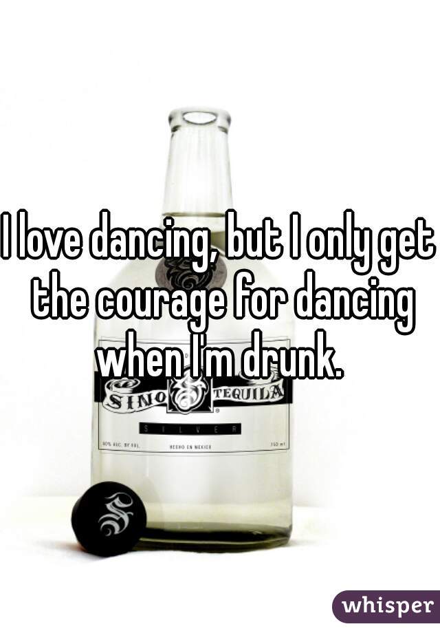 I love dancing, but I only get the courage for dancing when I'm drunk. 