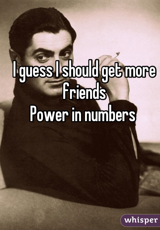 I guess I should get more friends 
Power in numbers 
