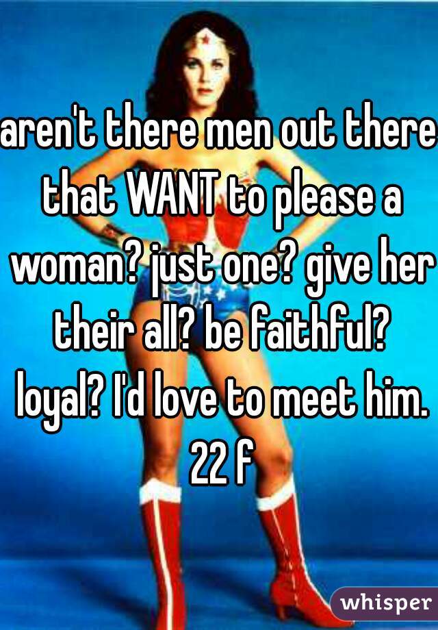 aren't there men out there that WANT to please a woman? just one? give her their all? be faithful? loyal? I'd love to meet him. 22 f