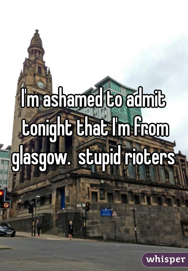 I'm ashamed to admit tonight that I'm from glasgow.  stupid rioters 