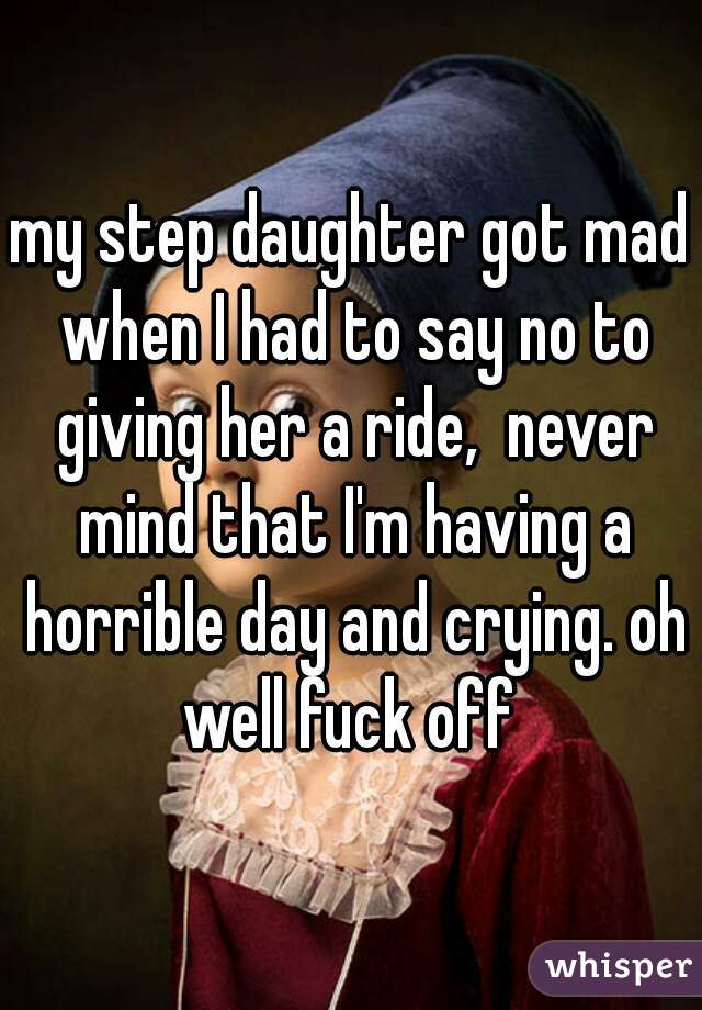 my step daughter got mad when I had to say no to giving her a ride,  never mind that I'm having a horrible day and crying. oh well fuck off 