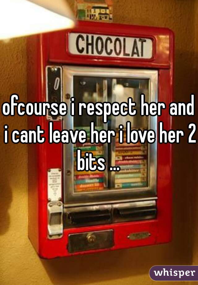 ofcourse i respect her and i cant leave her i love her 2 bits ... 