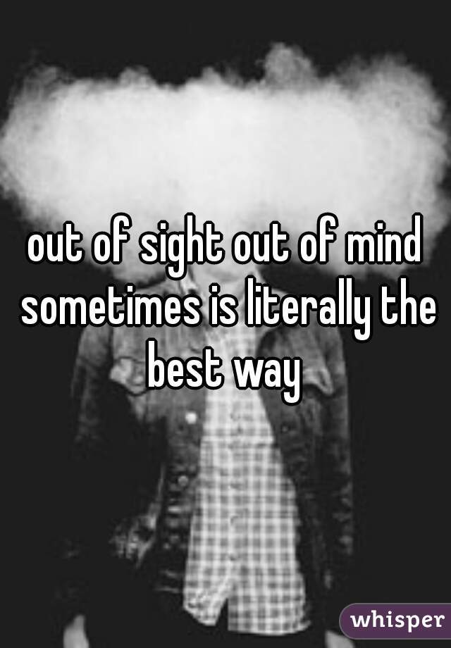 out of sight out of mind sometimes is literally the best way 