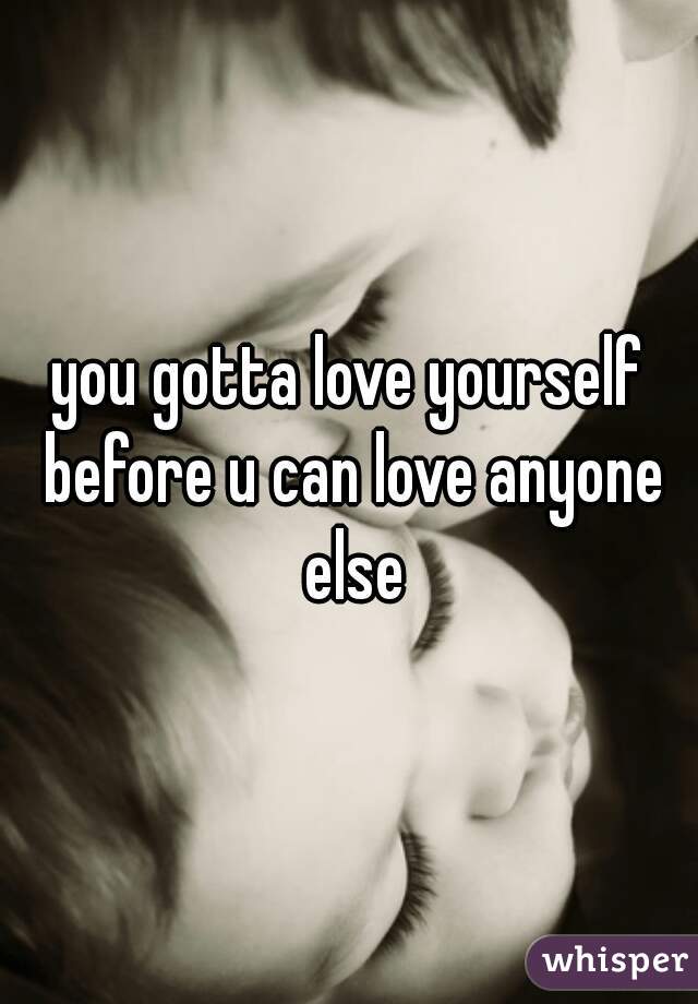 you gotta love yourself before u can love anyone else