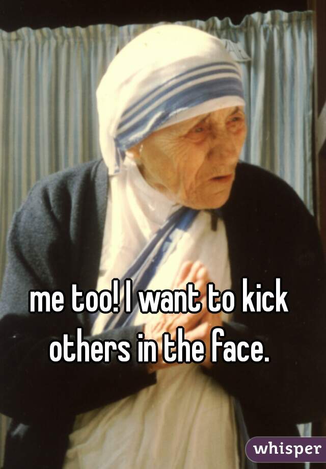me too! I want to kick others in the face. 