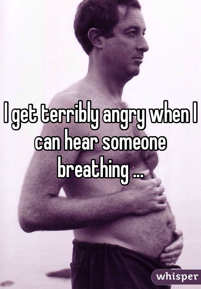 I get terribly angry when I can hear someone breathing ...