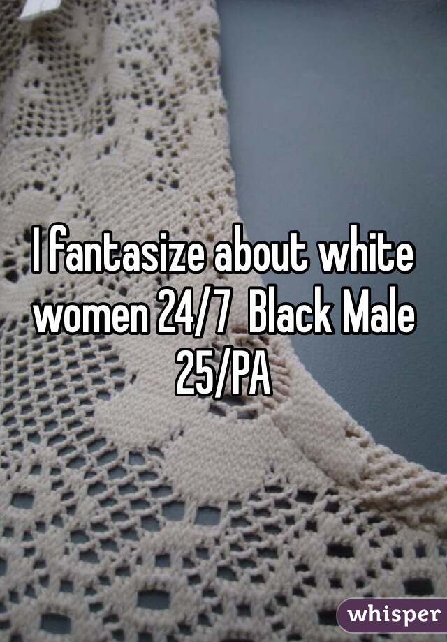 I fantasize about white women 24/7  Black Male 25/PA