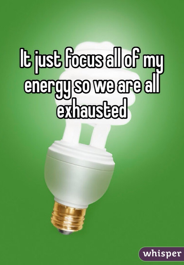 It just focus all of my energy so we are all exhausted